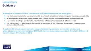 35
Maintien de la guidance 2014 de consolidation du RNR EPRA Foncière par action grâce :
à un effort de commercialisation accrue sur l’ensemble du portefeuille afin de relever le taux d’occupation financier au-dessus de 90%
au développement de ses projets majeurs dans ses parcs d’affaires dans des conditions sécurisées et relutives en cash-flow
à une maîtrise des charges opérationnelles, notamment sous l’effet des synergies de coûts de la fusion avec Silic
à un maintien de la LTV autour de 40 % et la poursuite de la diminution du coût moyen de la dette au travers d’une plus grande
désintermédiation financière
À partir de 2015, Icade devrait connaitre une amélioration importante de son résultat net récurrent
grâce à la commercialisation de la tour EQHO et la livraison des projets sécurisés (le Monet et le Millénaire 3
seront livrés en 2015, Veolia en 2016)
24 juillet 2014Résultats semestriels 2014
5. PERSPECTIVES
Guidance
 