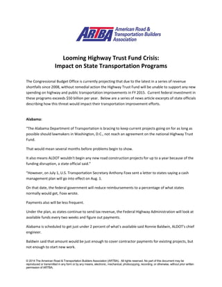 © 2014 The American Road & Transportation Builders Association (ARTBA). All rights reserved. No part of this document may be
reproduced or transmitted in any form or by any means, electronic, mechanical, photocopying, recording, or otherwise, without prior written
permission of ARTBA.
Looming Highway Trust Fund Crisis:
Impact on State Transportation Programs
The Congressional Budget Office is currently projecting that due to the latest in a series of revenue
shortfalls since 2008, without remedial action the Highway Trust Fund will be unable to support any new
spending on highway and public transportation improvements in FY 2015. Current federal investment in
these programs exceeds $50 billion per year. Below are a series of news article excerpts of state officials
describing how this threat would impact their transportation improvement efforts.
Alabama:
“The Alabama Department of Transportation is bracing to keep current projects going on for as long as
possible should lawmakers in Washington, D.C., not reach an agreement on the national Highway Trust
Fund.
That would mean several months before problems begin to show.
It also means ALDOT wouldn't begin any new road construction projects for up to a year because of the
funding disruption, a state official said.”
“However, on July 1, U.S. Transportation Secretary Anthony Foxx sent a letter to states saying a cash
management plan will go into effect on Aug. 1.
On that date, the federal government will reduce reimbursements to a percentage of what states
normally would get, Foxx wrote.
Payments also will be less frequent.
Under the plan, as states continue to send tax revenue, the Federal Highway Administration will look at
available funds every two weeks and figure out payments.
Alabama is scheduled to get just under 2 percent of what's available said Ronnie Baldwin, ALDOT's chief
engineer.
Baldwin said that amount would be just enough to cover contractor payments for existing projects, but
not enough to start new work.
 