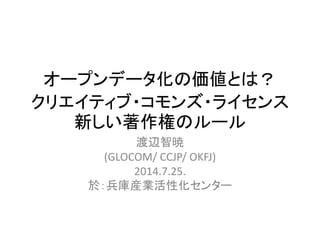 オープンデータ化の価値とは？
クリエイティブ・コモンズ・ライセンス
新しい著作権のルール
渡辺智暁
(GLOCOM/ CCJP/ OKFJ)
2014.7.25.
於：兵庫産業活性化センター
 