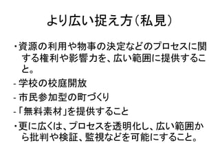 より広い捉え方（私見）
・資源の利用や物事の決定などのプロセスに関
する権利や影響力を、広い範囲に提供するこ
と。
- 学校の校庭開放
- 市民参加型の町づくり
- 「無料素材」を提供すること
・更に広くは、プロセスを透明化し、広い範囲か
ら批...