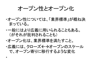 オープン性とオープン化
・オープン性については、「業界標準」が概ね決
まっている。
・一般にはより広義に用いられることもある。
（がそれが批判されることも）
・オープン化は、業界標準を満たすこと。
・広義には、クローズオープンのスケール
で...