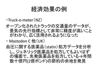 経済効果の例
・Truck-o-meter（NZ）
オープン化されたトラックの交通量のデータが、
景気の先行指標として非常に精度が高いこと
がわかり、広く活用されるようになった
・ Mastodon C 他（UK）
血圧に関する医薬品（stat...