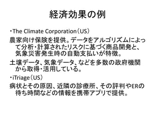 経済効果の例
・The Climate Corporation（US）
農家向け保険を提供。データをアルゴリズムによっ
て分析・計算されたリスクに基づく商品開発と、
気象災害発生時の自動支払いが特徴。
土壌データ、気象データ、などを多数の政府機...