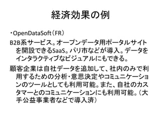 経済効果の例
・OpenDataSoft（FR）
B2B系サービス。オープンデータ用ポータルサイト
を開設できるSaaS。パリ市などが導入。データを
インタラクティブなビジュアルにもできる。
顧客企業は自社データを追加して、社内のみで利
用する...