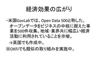 経済効果の広がり
・米国GovLabでは、Open Data 500と称した、
オープンデータをビジネスの中核に据えた事
業を500件収集。地域･業界共に幅広い経済
活動に利用されていることを示唆。
→英国でも作成中。
※OKFJでも類似の取り...