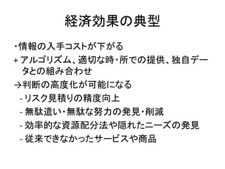 経済効果の典型
・情報の入手コストが下がる
+ アルゴリズム、適切な時・所での提供、独自デー
タとの組み合わせ
→判断の高度化が可能になる
- リスク見積りの精度向上
- 無駄遣い・無駄な努力の発見・削減
- 効率的な資源配分法や隠れたニーズの...