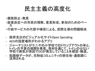 民主主義の高度化
・腐敗防止・発見
・政策決定への市民の理解、意見形成、参加のためのベー
ス
・行政サービスの代替や補完による、民間主導の問題解決
- 政府支出のビジュアル化サイトOpen Spending
- AEDの設置場所がわかるアプリ
...