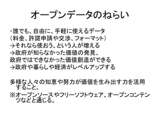 オープンデータのねらい
・誰でも、自由に、手軽に使えるデータ
（料金、許諾申請や交渉、フォーマット）
→それなら使おう、という人が増える
→政府が知らなかった価値の発見、
政府ではできなかった価値創造ができる
→政府や暮らしや経済がレベルアップ...