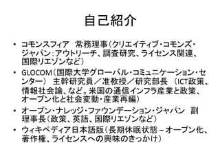自己紹介
• コモンスフィア 常務理事（クリエイティブ・コモンズ・
ジャパン：アウトリーチ、調査研究、ライセンス関連、
国際リエゾンなど）
• GLOCOM（国際大学グローバル・コミュニケーション・セ
ンター） 主幹研究員／准教授／研究部長 （...