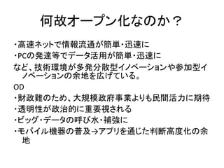 何故オープン化なのか？
・高速ネットで情報流通が簡単・迅速に
・PCの発達等でデータ活用が簡単・迅速に
など、技術環境が多発分散型イノベーションや参加型イ
ノベーションの余地を広げている。
OD
・財政難のため、大規模政府事業よりも民間活力に期...