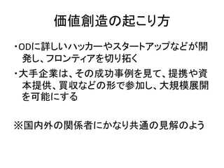 価値創造の起こり方
・ODに詳しいハッカーやスタートアップなどが開
発し、フロンティアを切り拓く
・大手企業は、その成功事例を見て、提携や資
本提供、買収などの形で参加し、大規模展開
を可能にする
※国内外の関係者にかなり共通の見解のよう
 
