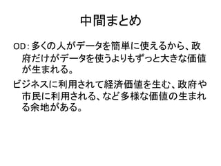 中間まとめ
OD：多くの人がデータを簡単に使えるから、政
府だけがデータを使うよりもずっと大きな価値
が生まれる。
ビジネスに利用されて経済価値を生む、政府や
市民に利用される、など多様な価値の生まれ
る余地がある。
 