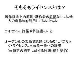 そもそもライセンスとは？
著作権法上の原則：著作者の許諾なしには他
人の創作物を利用してはいけない
ライセンス：許諾や許諾書のこと
オープン化の文脈で話題になるのはパブリッ
ク・ライセンス。= 公衆一般への許諾
（⇔特定の相手に対する許諾：相対...