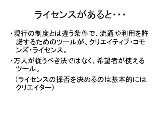 ライセンスがあると・・・
・現行の制度とは違う条件で、流通や利用を許
諾するためのツールが、クリエイティブ・コモ
ンズ・ライセンス。
・万人が従うべき法ではなく、希望者が使える
ツール。
（ライセンスの採否を決めるのは基本的には
クリエイター）
 