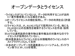 オープンデータとライセンス
・ライセンスがついていないと、データを利用することが法的
に「著作権侵害」になる場合がある。
→オープンライセンスの類を採用し、データの利用を広く許諾
する。
CCライセンスは、JP、AU,NZ,ITなどで採用されて...