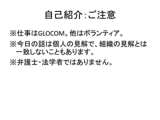 自己紹介：ご注意
※仕事はGLOCOM。他はボランティア。
※今日の話は個人の見解で、組織の見解とは
一致しないこともあります。
※弁護士・法学者ではありません。
 