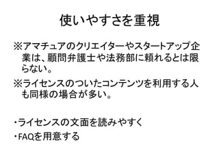 使いやすさを重視
※アマチュアのクリエイターやスタートアップ企
業は、顧問弁護士や法務部に頼れるとは限
らない。
※ライセンスのついたコンテンツを利用する人
も同様の場合が多い。
・ライセンスの文面を読みやすく
・FAQを用意する
 
