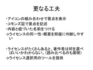 更なる工夫
・アイコンの組み合わせで要点を表示
・コモンズ証で要点を記述
・内容と紐づいた名前をつける
→ライセンスの同一性・概要を即座に判断しやす
い
・ライセンスがたくさんあると、著作者は何を選べ
ばいいかわからない。（読み比べるのも面倒）...