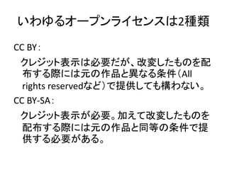 いわゆるオープンライセンスは2種類
CC BY：
クレジット表示は必要だが、改変したものを配
布する際には元の作品と異なる条件（All
rights reservedなど）で提供しても構わない。
CC BY-SA：
クレジット表示が必要。加えて...