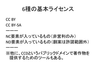 6種の基本ライセンス
CC BY
CC BY-SA
ーーー
NC要素が入っているもの（非営利のみ）
ND要素が入っているもの（翻案は許諾範囲外）
ーーー
※他に、CC0というパブリックドメインで著作物を
提供するためのツールもある。
 