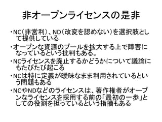 非オープンライセンスの是非
・NC（非営利）、ND（改変を認めない）を選択肢とし
て提供している
・オープンな資源のプールを拡大する上で障害に
なっているという批判もある。
・NCライセンスを廃止するかどうかについて議論に
もたびたび起こる
・...