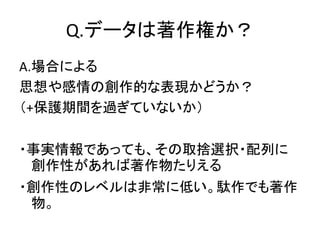Q.データは著作権か？
A.場合による
思想や感情の創作的な表現かどうか？
（+保護期間を過ぎていないか）
・事実情報であっても、その取捨選択・配列に
創作性があれば著作物たりえる
・創作性のレベルは非常に低い。駄作でも著作
物。
 