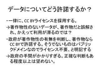 データについてどう許諾するか？
・一律に、CC BYライセンスを採用する。
→著作物性のないデータが、著作物だと誤解さ
れ、かえって利用が滞るのでは？
・政府が著作物性の有無を判断し、著作物なら
CC BYで許諾する。そうでないものはパブリッ
...