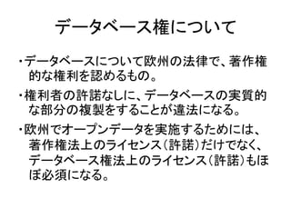 データベース権について
・データベースについて欧州の法律で、著作権
的な権利を認めるもの。
・権利者の許諾なしに、データベースの実質的
な部分の複製をすることが違法になる。
・欧州でオープンデータを実施するためには、
著作権法上のライセンス（許...