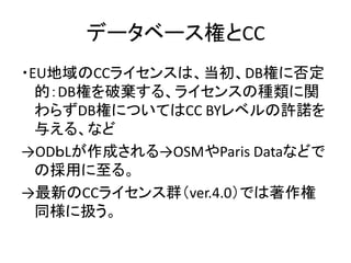 データベース権とCC
・EU地域のCCライセンスは、当初、DB権に否定
的：DB権を破棄する、ライセンスの種類に関
わらずDB権についてはCC BYレベルの許諾を
与える、など
→ODｂLが作成される→OSMやParis Dataなどで
の採用...