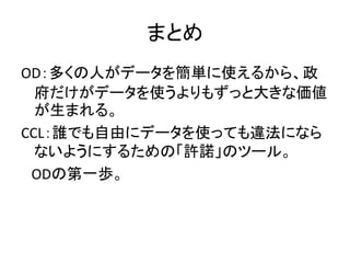まとめ
OD：多くの人がデータを簡単に使えるから、政
府だけがデータを使うよりもずっと大きな価値
が生まれる。
CCL：誰でも自由にデータを使っても違法になら
ないようにするための「許諾」のツール。
ODの第一歩。
 