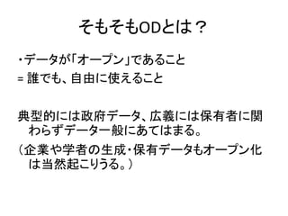 そもそもODとは？
・データが「オープン」であること
= 誰でも、自由に使えること
典型的には政府データ、広義には保有者に関
わらずデータ一般にあてはまる。
（企業や学者の生成・保有データもオープン化
は当然起こりうる。）
 