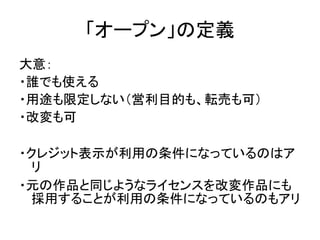 「オープン」の定義
大意：
・誰でも使える
・用途も限定しない（営利目的も、転売も可）
・改変も可
・クレジット表示が利用の条件になっているのはア
リ
・元の作品と同じようなライセンスを改変作品にも
採用することが利用の条件になっているのもアリ
 