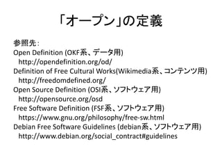 「オープン」の定義
参照先：
Open Definition (OKF系、データ用)
http://opendefinition.org/od/
Definition of Free Cultural Works(Wikimedia系、コンテン...