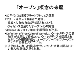 「オープン」概念の来歴
・80年代に始まるフリーソフトウェア運動
（フリー=自由 not 無料）が発端。
-改良・共有の自由が強調されている
-ライセンスを通じたオープン化の実現
・debian FSGOSIODの影響関係がある。
・Def...