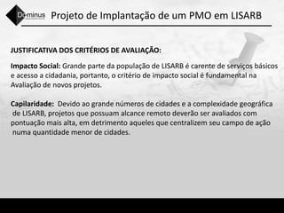 Projeto de Implantação de um PMO em LISARB
JUSTIFICATIVA DOS CRITÉRIOS DE AVALIAÇÃO:
Impacto Social: Grande parte da população de LISARB é carente de serviços básicos
e acesso a cidadania, portanto, o critério de impacto social é fundamental na
Avaliação de novos projetos.
Capilaridade: Devido ao grande números de cidades e a complexidade geográfica
de LISARB, projetos que possuam alcance remoto deverão ser avaliados com
pontuação mais alta, em detrimento aqueles que centralizem seu campo de ação
numa quantidade menor de cidades.
 