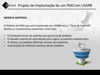 Projeto de Implantação de um PMO em LISARB
MODELO ADOTADO:
O Modelo de PMO que será implantado em LISARB será o “Torre de Controle”.
Devido as características existentes, entre elas:
• O estabelecimento de padrões para gerência de projetos;
• O elevado suporte de aprendizado para seguir os padrões estabelecidos;
• O reforço nos padrões definidos através de auditorias;
• A promoção da melhoria contínua destes padrões.
 