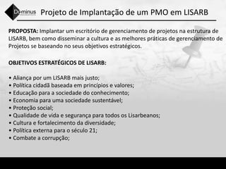 Projeto de Implantação de um PMO em LISARB
PROPOSTA: Implantar um escritório de gerenciamento de projetos na estrutura de
LISARB, bem como disseminar a cultura e as melhores práticas de gerenciamento de
Projetos se baseando no seus objetivos estratégicos.
OBJETIVOS ESTRATÉGICOS DE LISARB:
• Aliança por um LISARB mais justo;
• Política cidadã baseada em princípios e valores;
• Educação para a sociedade do conhecimento;
• Economia para uma sociedade sustentável;
• Proteção social;
• Qualidade de vida e segurança para todos os Lisarbeanos;
• Cultura e fortalecimento da diversidade;
• Política externa para o século 21;
• Combate a corrupção;
 