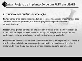 Projeto de Implantação de um PMO em LISARB
JUSTIFICATIVA DOS CRITÉRIOS DE AVALIAÇÃO:
Custo: Com a crise econômica mundial, os recursos financeiros encontram-se cada
vez mais escassos, portanto, o custo dos projetos é algo determinante
na seleção destes.
Prazo: Com a grande carência de projetos em todas as áreas, e a necessidade de
todos os cidadão por serviços em curto espaço de tempo, menores prazos em
projetos deverão ser levados em consideração durante a avaliação.
Risco: LISARB encontra-se em crise politico-econômica, o que potencializa riscos e
traz forte instabilidade para novos projetos e devido ao ainda reduzido nível de
maturidade, risco é algo que deverá ser considerado durante as avaliações.
 
