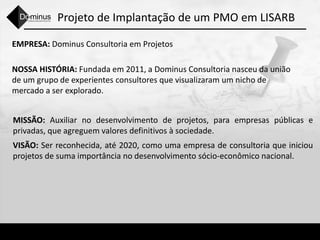 Projeto de Implantação de um PMO em LISARB
EMPRESA: Dominus Consultoria em Projetos
NOSSA HISTÓRIA: Fundada em 2011, a Dominus Consultoria nasceu da união
de um grupo de experientes consultores que visualizaram um nicho de
mercado a ser explorado.
MISSÃO: Auxiliar no desenvolvimento de projetos, para empresas públicas e
privadas, que agreguem valores definitivos à sociedade.
VISÃO: Ser reconhecida, até 2020, como uma empresa de consultoria que iniciou
projetos de suma importância no desenvolvimento sócio-econômico nacional.
 