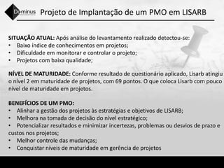 Projeto de Implantação de um PMO em LISARB
SITUAÇÃO ATUAL: Após análise do levantamento realizado detectou-se:
• Baixo índice de conhecimentos em projetos;
• Dificuldade em monitorar e controlar o projeto;
• Projetos com baixa qualidade;
NÍVEL DE MATURIDADE: Conforme resultado de questionário aplicado, Lisarb atingiu
o nível 2 em maturidade de projetos, com 69 pontos. O que coloca Lisarb com pouco
nível de maturidade em projetos.
BENEFÍCIOS DE UM PMO:
• Alinhar a gestão dos projetos às estratégias e objetivos de LISARB;
• Melhora na tomada de decisão do nível estratégico;
• Potencializar resultados e minimizar incertezas, problemas ou desvios de prazo e
custos nos projetos;
• Melhor controle das mudanças;
• Conquistar níveis de maturidade em gerência de projetos
 