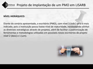 Projeto de Implantação de um PMO em LISARB
NÍVEL HIERÁQUICO:
Diante do cenário apresentado, o escritório (PMO), com nível 3 (três) seria o mais
indicado, pois a instituição possui baixo nível de maturidade, necessitando alinhar
as diretrizes estratégicas através de projetos, além de facilitar a padronização de
ferramentas e metodologias utilizadas em possíveis novos escritórios de projeto
nível 2 (dois) e 1 (um).
 