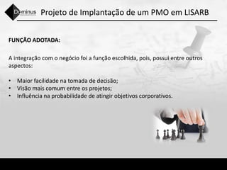 Projeto de Implantação de um PMO em LISARB
FUNÇÃO ADOTADA:
A integração com o negócio foi a função escolhida, pois, possui entre outros
aspectos:
• Maior facilidade na tomada de decisão;
• Visão mais comum entre os projetos;
• Influência na probabilidade de atingir objetivos corporativos.
 
