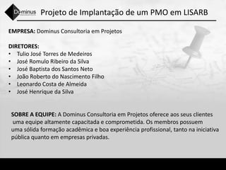 Projeto de Implantação de um PMO em LISARB
EMPRESA: Dominus Consultoria em Projetos
DIRETORES:
• Tulio José Torres de Medeiros
• José Romulo Ribeiro da Silva
• José Baptista dos Santos Neto
• João Roberto do Nascimento Filho
• Leonardo Costa de Almeida
• José Henrique da Silva
SOBRE A EQUIPE: A Dominus Consultoria em Projetos oferece aos seus clientes
uma equipe altamente capacitada e comprometida. Os membros possuem
uma sólida formação acadêmica e boa experiência profissional, tanto na iniciativa
pública quanto em empresas privadas.
 