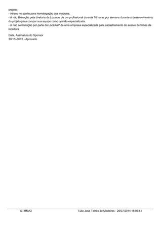 projeto;
- Atraso no aceite para homologação dos módulos;
- A não liberação pela diretoria da Locaxav de um profissional durante 10 horas por semana durante o desenvolvimento
do projeto para compor sua equipe como opinião especializada.
- A não contratação por parte da LocaXAV de uma empresa especializada para cadastramento do acervo de filmes da
locadora
Data, Assinatura do Sponsor
30/11/-0001 - Aprovado
OTMMA3 Túlio José Torres de Medeiros - 25/07/2014 18:06:51
 