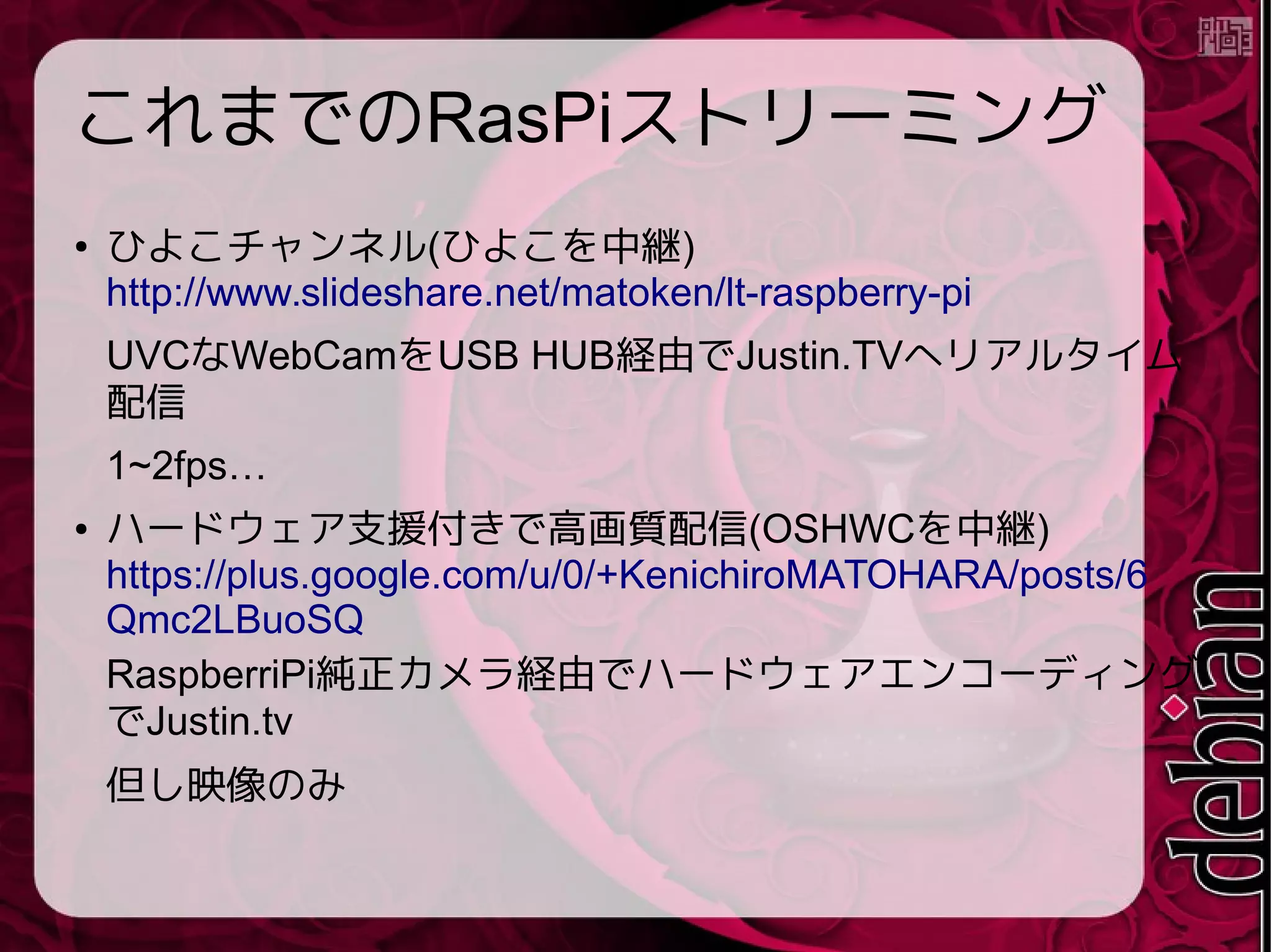 今回は音声も!
● RaspberryPi には音声入力がない
● USB Audio を接続(MI-305 $3.6)
● 刺すだけで認識
"MI-305 The World's Smallest USB 2.0 Microphone -
Black - Free Shipping - DealExtreme"
http://www.dx.com/p/mi-305-the-world-s-smallest-usb-2
-0-microphone-black-285812#.U81KinV_u00
→詳細
https://gist.github.com/matoken/457f5e5f0ecb35d7f252
 