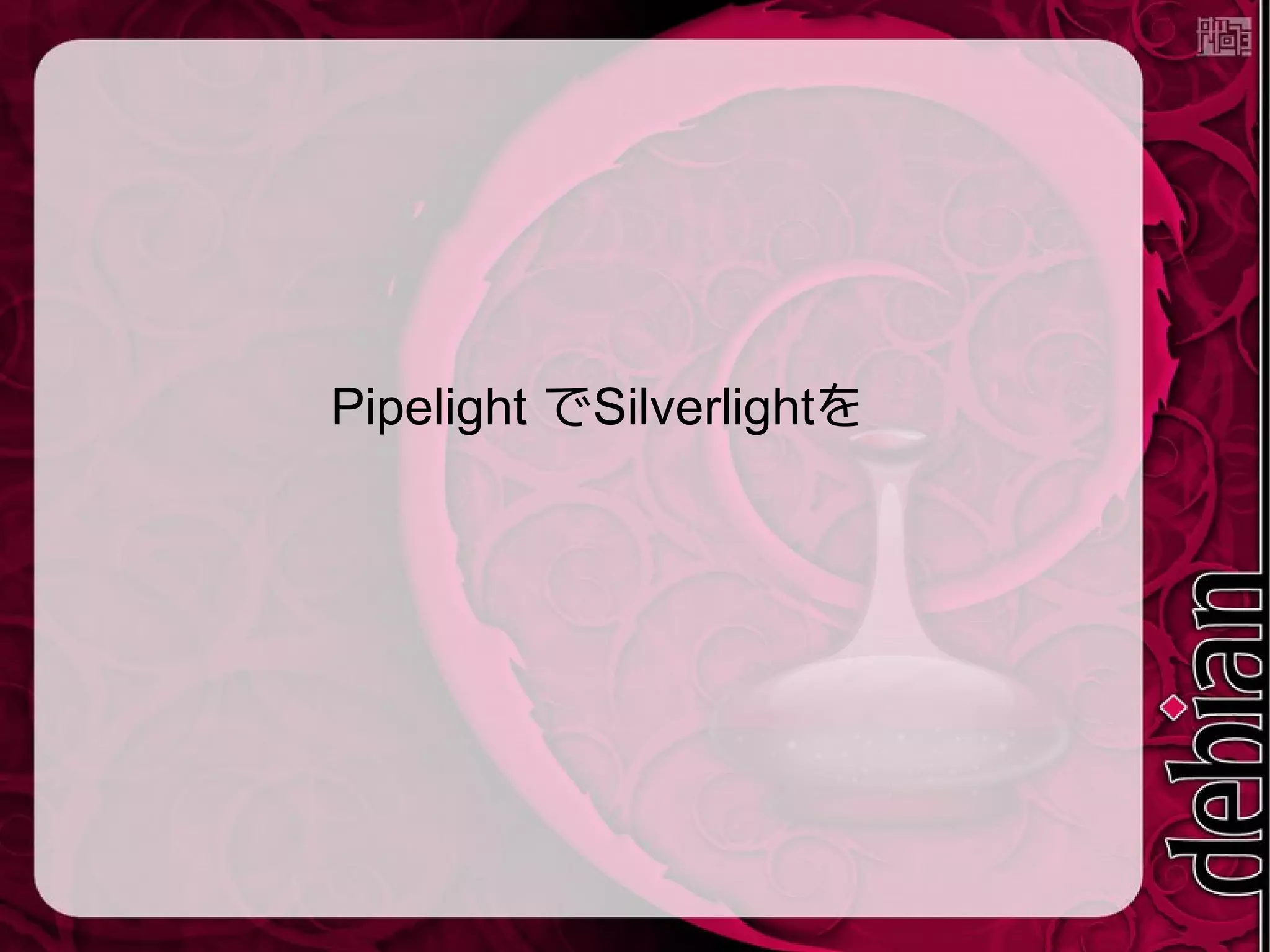 Pipelight?
● Wineを使ってSilverlight などを動かす
● Moonlight と違ってWine経由でSilverlightを
動かすのでDRMのあるコンテンツだってOK
Pipelight Launchpad project page
https://launchpad.net/pipelight ,⟨ ⟩
Installation instructions
http://pipelight.net/cms/installation.html ,⟨ ⟩
#pipelight on IRC freenode
 