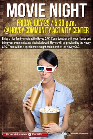 friday,july25/5:30p.m.
@hoveyCommunityActivityCenter
movie night
For more information, 730-5125 In support of the Army Family Covenant
Enjoy a nice family movie at the Hovey CAC. Come together with your friends and
bring your own snacks, no alcohol allowed. Movies will be provided by the Hovey
CAC. There will be a special movie night each month at the Hovey CAC.
 