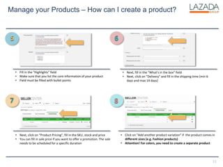 11
Manage your Products – How can I create a product?
• Fill in the “Highlights” field
• Make sure that you list the core information of your product
• Field must be filled with bullet points
• Next, fill in the “What’s in the box” field
• Next, click on “Delivery” and fill in the shipping time (min 6
days and max 14 days)
• Click on “Add another product variation” if the product comes in
different sizes (e.g. Fashion products)
• Attention! For colors, you need to create a separate product
• Next, click on “Product Pricing”, fill in the SKU, stock and price
• You can fill in sale price if you want to offer a promotion. The sale
needs to be scheduled for a specific duration
5 6
7 8
 