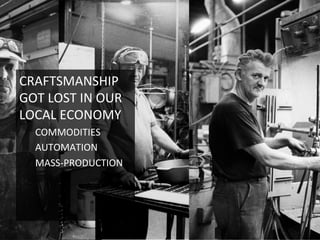 CRAFTSMANSHIP	
  
GOT	
  LOST	
  IN	
  OUR	
  
LOCAL	
  ECONOMY	
  
COMMODITIES	
  
AUTOMATION	
  
MASS-­‐PRODUCTION	
  
	
  
 