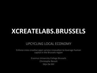 XCREATELABS.BRUSSELS	
  
UPCYCLING	
  LOCAL	
  ECONOMY	
  
	
  
Enforce	
  cross	
  crea6ve	
  open	
  service	
  innova6on	
  to	
  leverage	
  human	
  
capital	
  in	
  the	
  Brussels	
  region	
  
	
  
Erasmus	
  University	
  College	
  Brussels	
  
Christophe	
  Benoit	
  
S6jn	
  De	
  Mil	
  
 